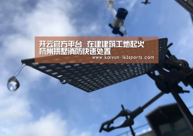 开云官方平台-在建建筑工地起火 杭州拱墅消防快速处置(图2) 开云官方平台